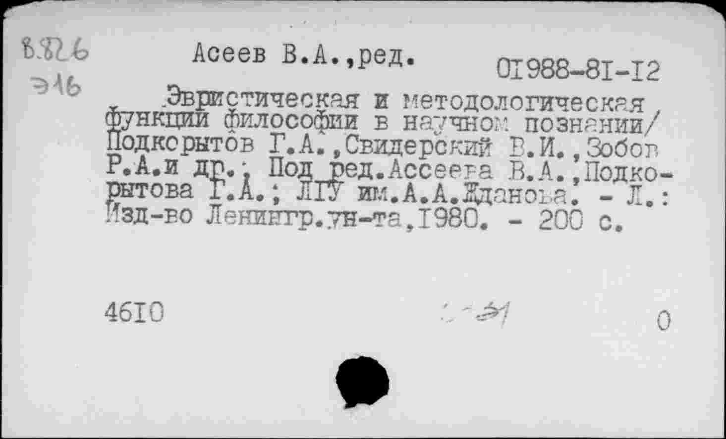 ﻿Асеев В.А.,ред. 01988-81-12 .Эвристическая и методологическая . функции философии в научно?: познании/ Подкорытов Г.А..Свидерский В.И..Зобов Р.А.и др.- Подред.Ассеера В.А. .Подко-рытова Г.А.; ЛГУ игл.А.А,Жданова. - Л. Изд-во Ленингр.тн-та,Т980. - 200
с
4610
0